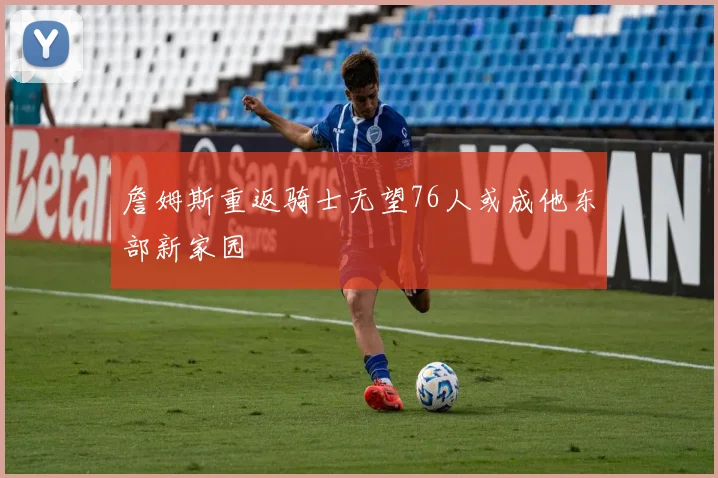 詹姆斯重返骑士无望76人或成他东部新家园