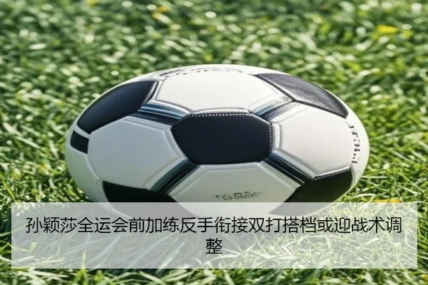 孙颖莎全运会前加练反手衔接双打搭档或迎战术调整